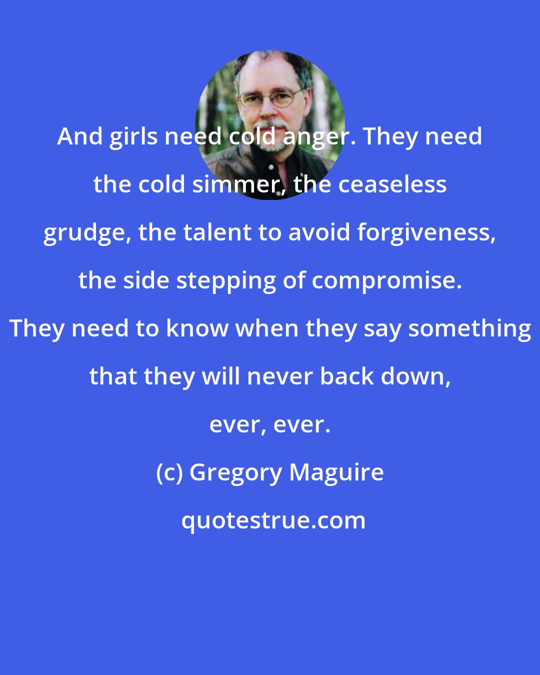 Gregory Maguire: And girls need cold anger. They need the cold simmer, the ceaseless grudge, the talent to avoid forgiveness, the side stepping of compromise. They need to know when they say something that they will never back down, ever, ever.