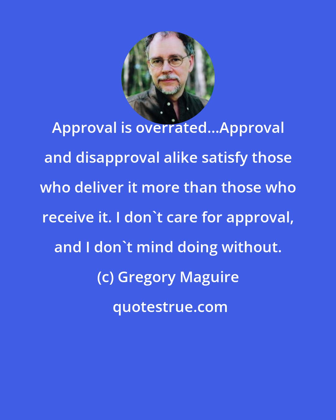 Gregory Maguire: Approval is overrated...Approval and disapproval alike satisfy those who deliver it more than those who receive it. I don't care for approval, and I don't mind doing without.