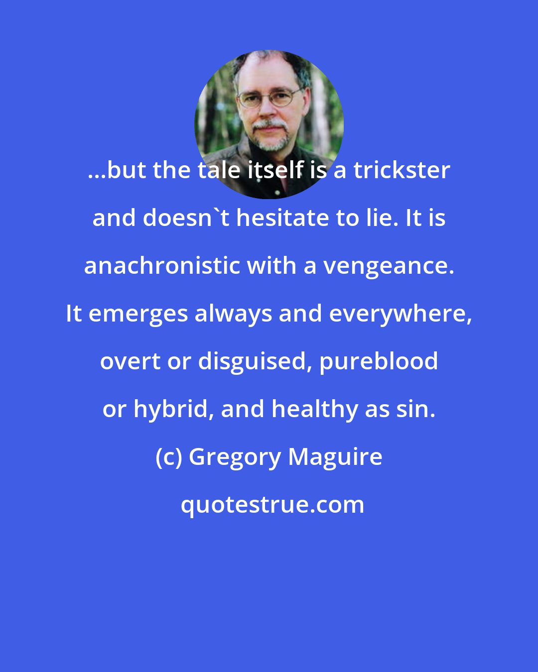 Gregory Maguire: ...but the tale itself is a trickster and doesn't hesitate to lie. It is anachronistic with a vengeance. It emerges always and everywhere, overt or disguised, pureblood or hybrid, and healthy as sin.