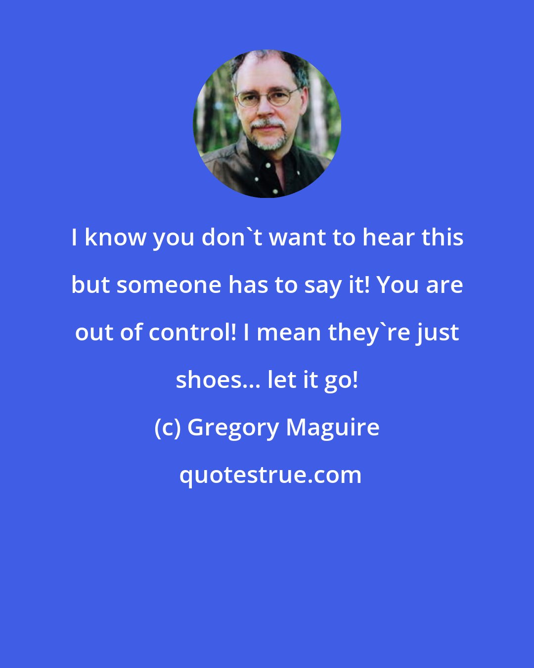 Gregory Maguire: I know you don't want to hear this but someone has to say it! You are out of control! I mean they're just shoes... let it go!