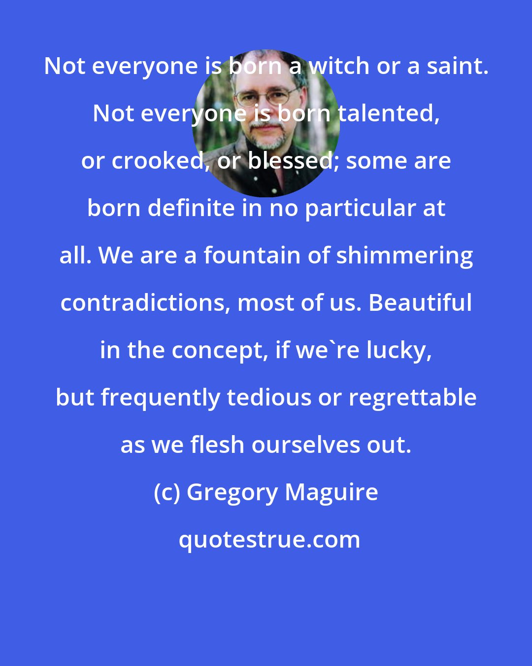 Gregory Maguire: Not everyone is born a witch or a saint. Not everyone is born talented, or crooked, or blessed; some are born definite in no particular at all. We are a fountain of shimmering contradictions, most of us. Beautiful in the concept, if we're lucky, but frequently tedious or regrettable as we flesh ourselves out.