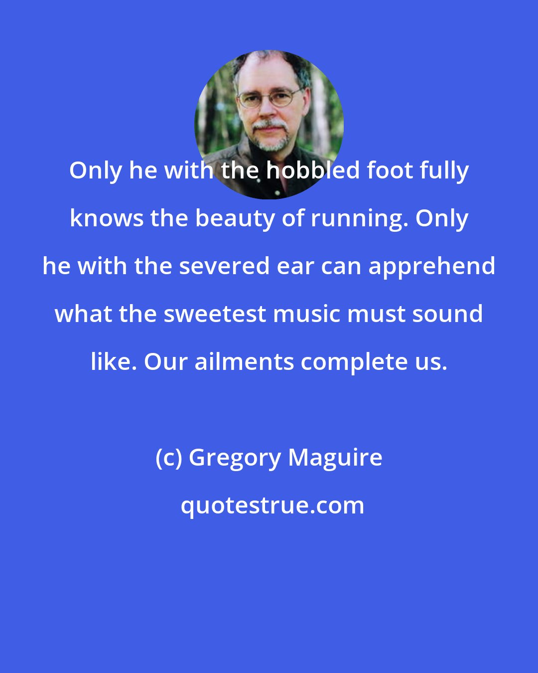 Gregory Maguire: Only he with the hobbled foot fully knows the beauty of running. Only he with the severed ear can apprehend what the sweetest music must sound like. Our ailments complete us.