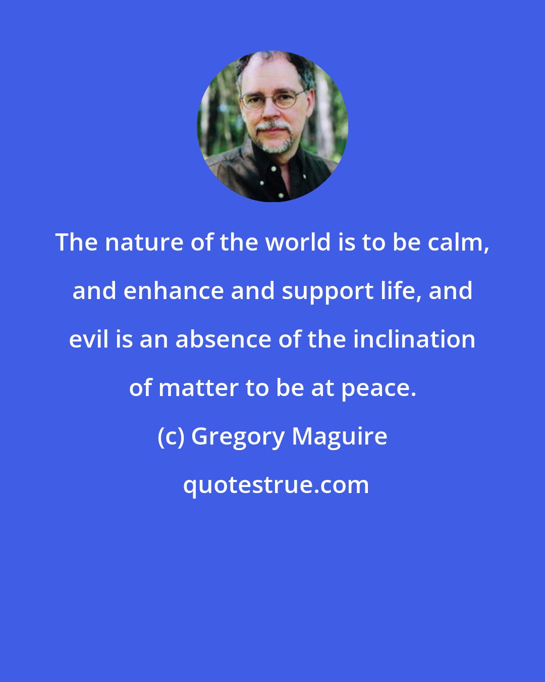 Gregory Maguire: The nature of the world is to be calm, and enhance and support life, and evil is an absence of the inclination of matter to be at peace.