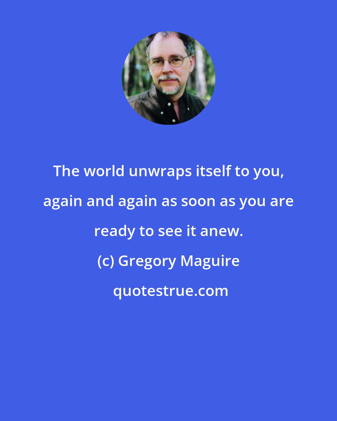 Gregory Maguire: The world unwraps itself to you, again and again as soon as you are ready to see it anew.