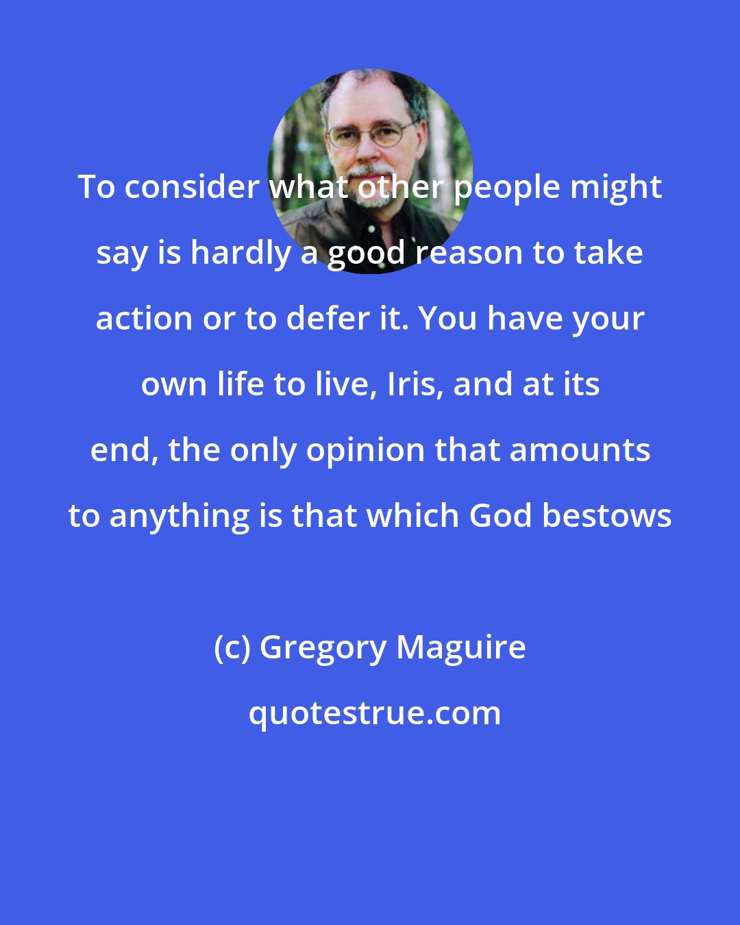 Gregory Maguire: To consider what other people might say is hardly a good reason to take action or to defer it. You have your own life to live, Iris, and at its end, the only opinion that amounts to anything is that which God bestows