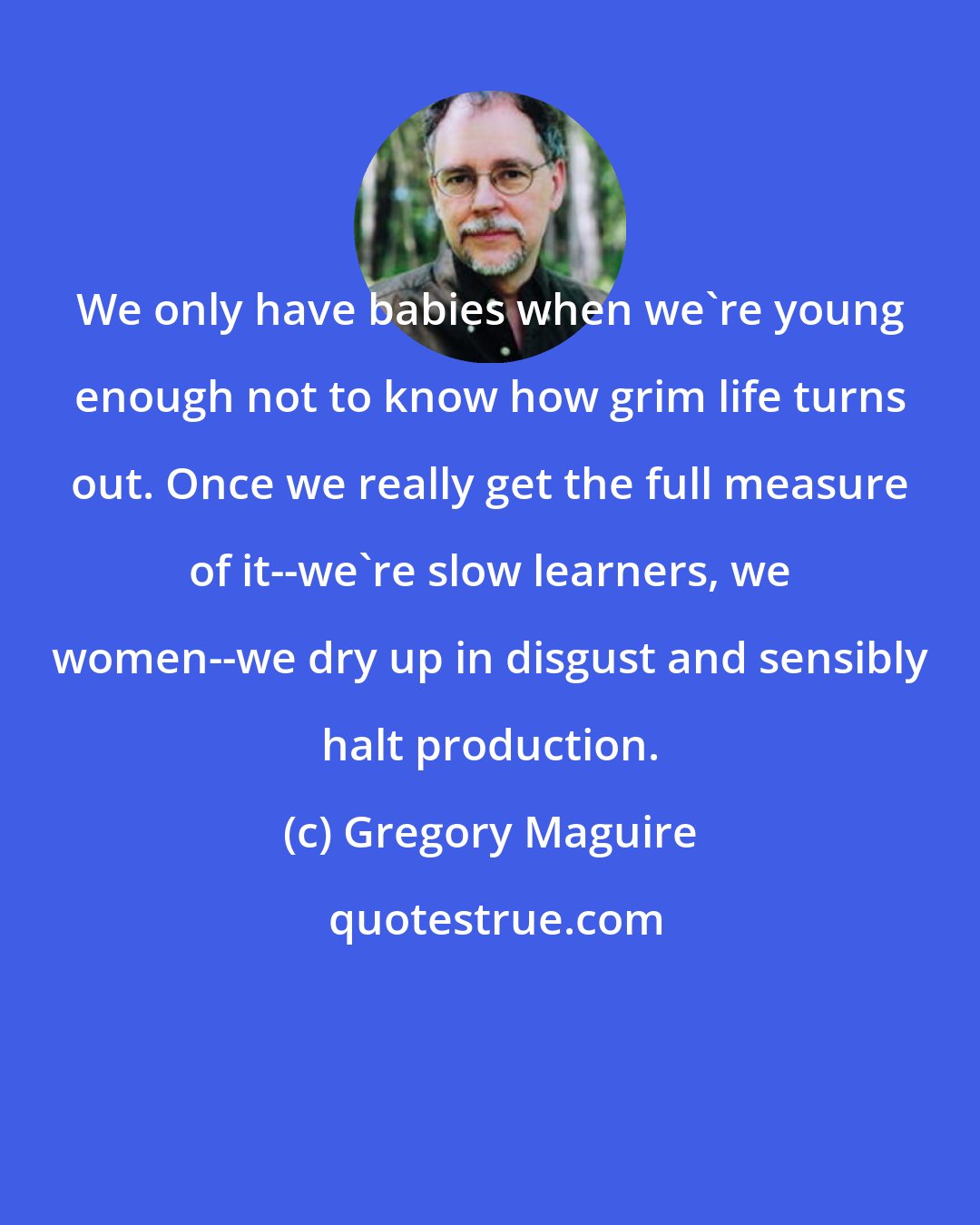 Gregory Maguire: We only have babies when we're young enough not to know how grim life turns out. Once we really get the full measure of it--we're slow learners, we women--we dry up in disgust and sensibly halt production.