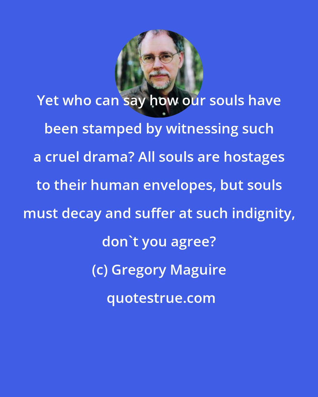 Gregory Maguire: Yet who can say how our souls have been stamped by witnessing such a cruel drama? All souls are hostages to their human envelopes, but souls must decay and suffer at such indignity, don't you agree?