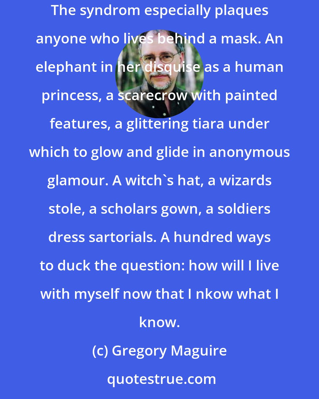 Gregory Maguire: A capacity for inferiority in the growing adult is threatened by the temptation by squander that capacity ruthlessly, to revel in hallowness. The syndrom especially plaques anyone who lives behind a mask. An elephant in her disquise as a human princess, a scarecrow with painted features, a glittering tiara under which to glow and glide in anonymous glamour. A witch's hat, a wizards stole, a scholars gown, a soldiers dress sartorials. A hundred ways to duck the question: how will I live with myself now that I nkow what I know.