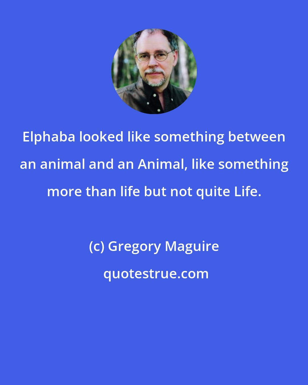 Gregory Maguire: Elphaba looked like something between an animal and an Animal, like something more than life but not quite Life.