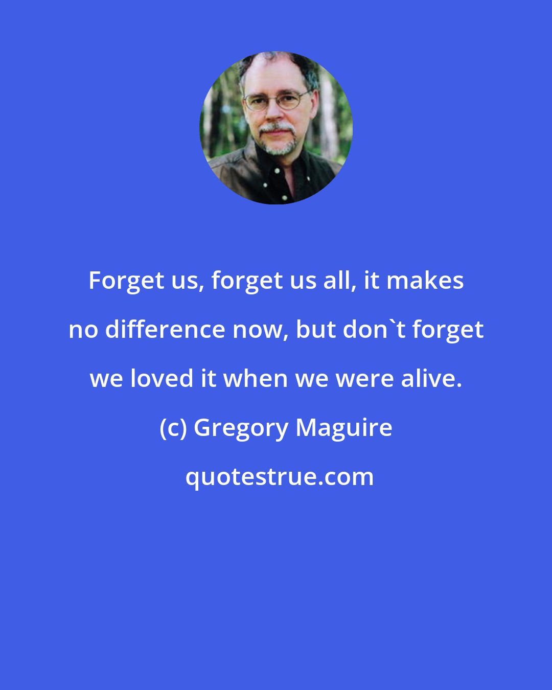 Gregory Maguire: Forget us, forget us all, it makes no difference now, but don't forget we loved it when we were alive.