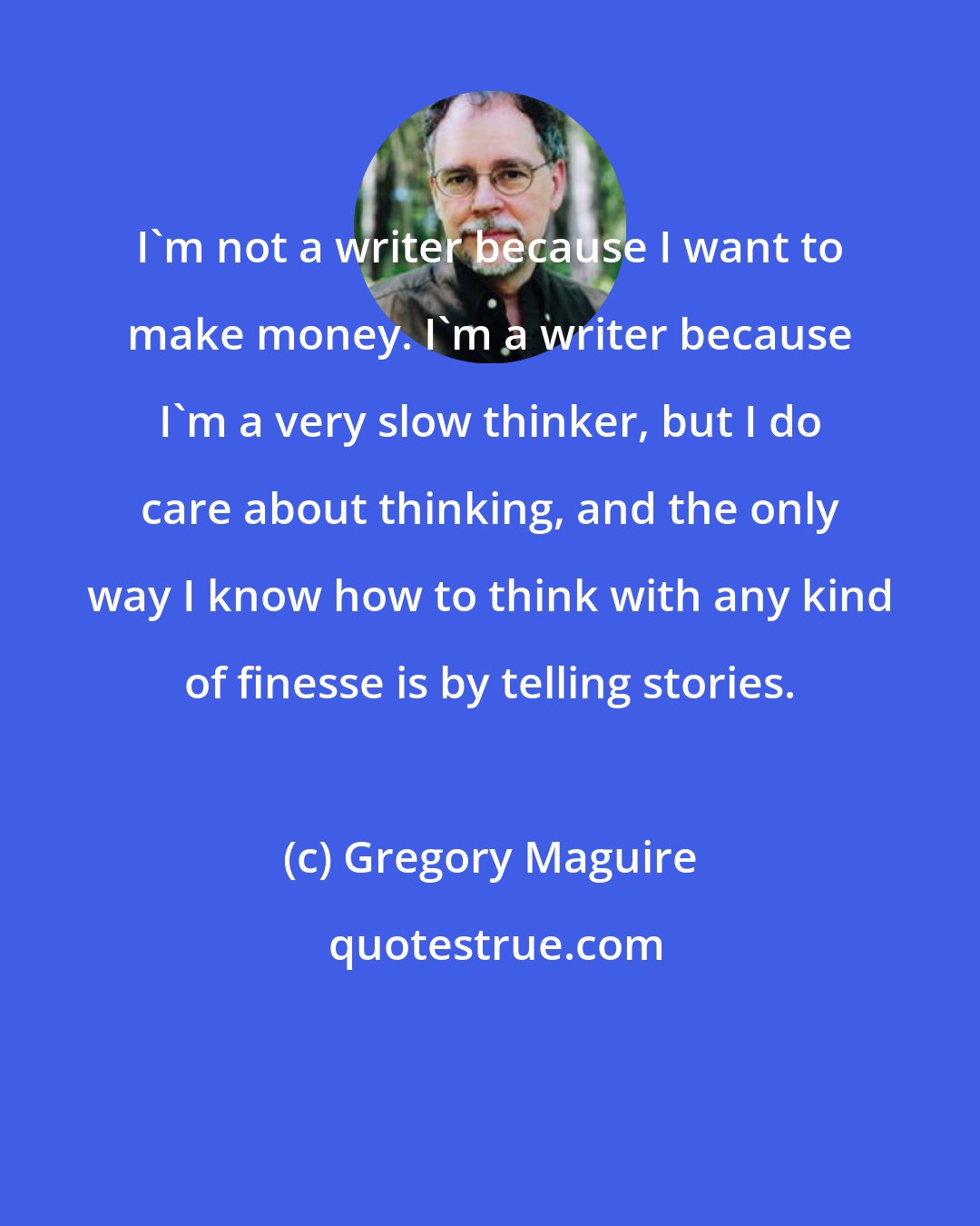 Gregory Maguire: I'm not a writer because I want to make money. I'm a writer because I'm a very slow thinker, but I do care about thinking, and the only way I know how to think with any kind of finesse is by telling stories.