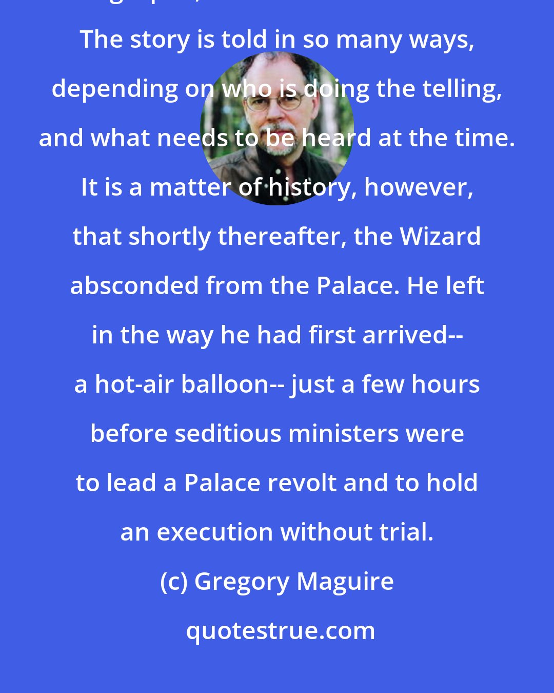 Gregory Maguire: It may merely be apocryphal that when the Wizard saw the glass bottle he gasped, and clutched his heart. The story is told in so many ways, depending on who is doing the telling, and what needs to be heard at the time. It is a matter of history, however, that shortly thereafter, the Wizard absconded from the Palace. He left in the way he had first arrived-- a hot-air balloon-- just a few hours before seditious ministers were to lead a Palace revolt and to hold an execution without trial.