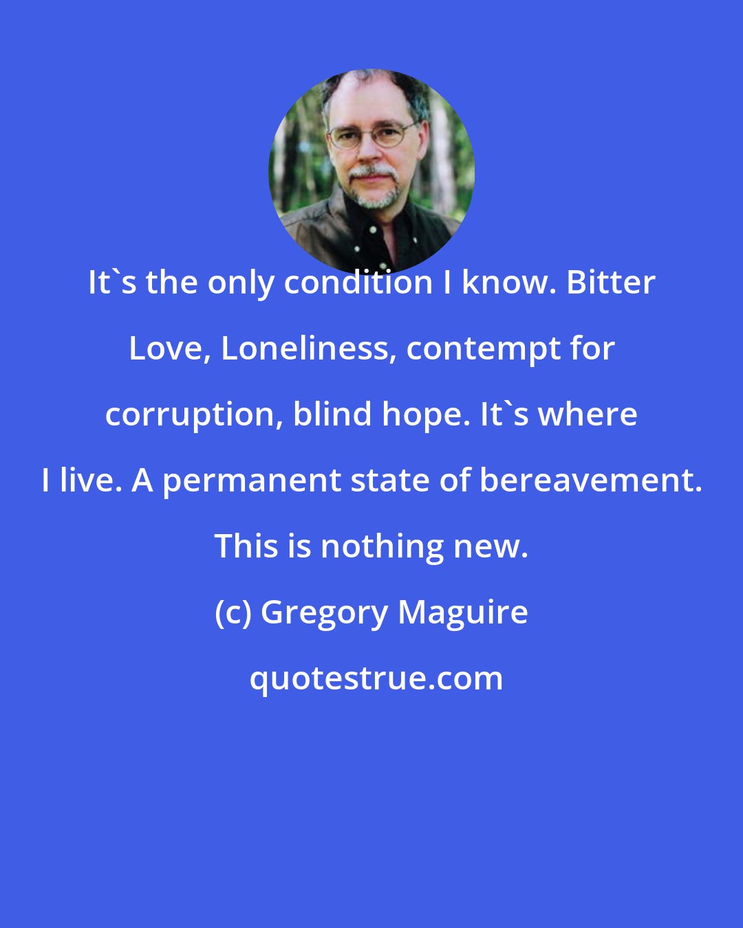 Gregory Maguire: It's the only condition I know. Bitter Love, Loneliness, contempt for corruption, blind hope. It's where I live. A permanent state of bereavement. This is nothing new.