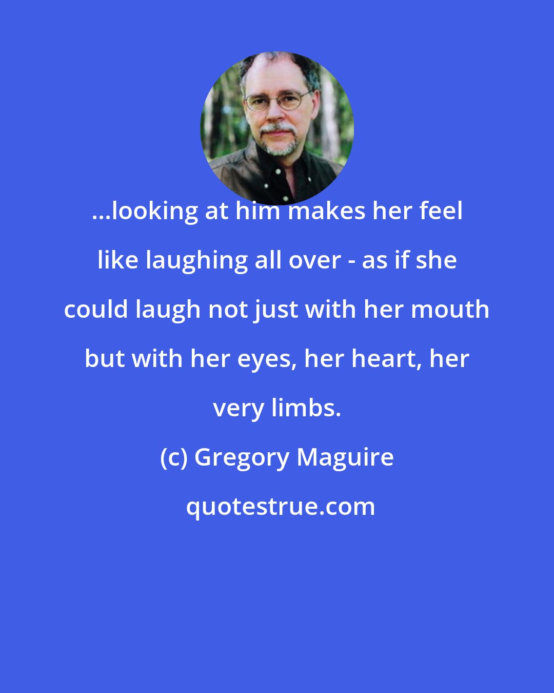 Gregory Maguire: ...looking at him makes her feel like laughing all over - as if she could laugh not just with her mouth but with her eyes, her heart, her very limbs.