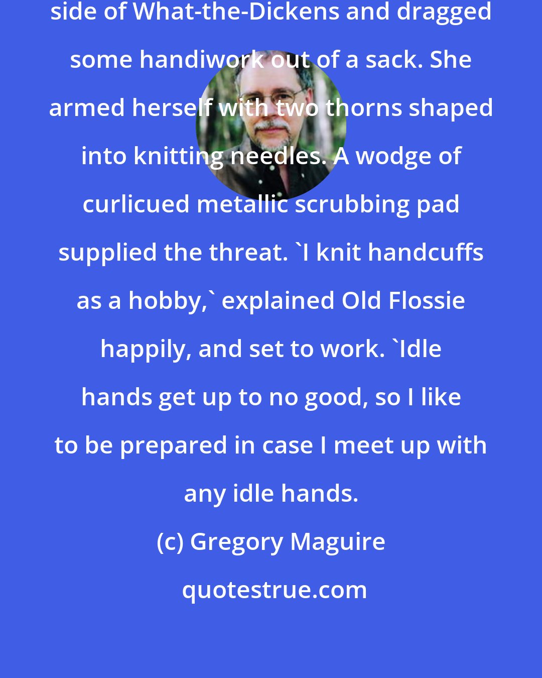 Gregory Maguire: Old Flossie settle down on the other side of What-the-Dickens and dragged some handiwork out of a sack. She armed herself with two thorns shaped into knitting needles. A wodge of curlicued metallic scrubbing pad supplied the threat. 'I knit handcuffs as a hobby,' explained Old Flossie happily, and set to work. 'Idle hands get up to no good, so I like to be prepared in case I meet up with any idle hands.