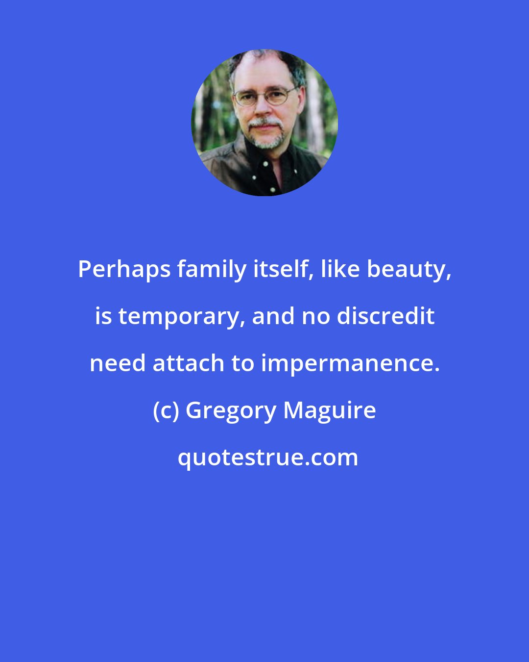 Gregory Maguire: Perhaps family itself, like beauty, is temporary, and no discredit need attach to impermanence.