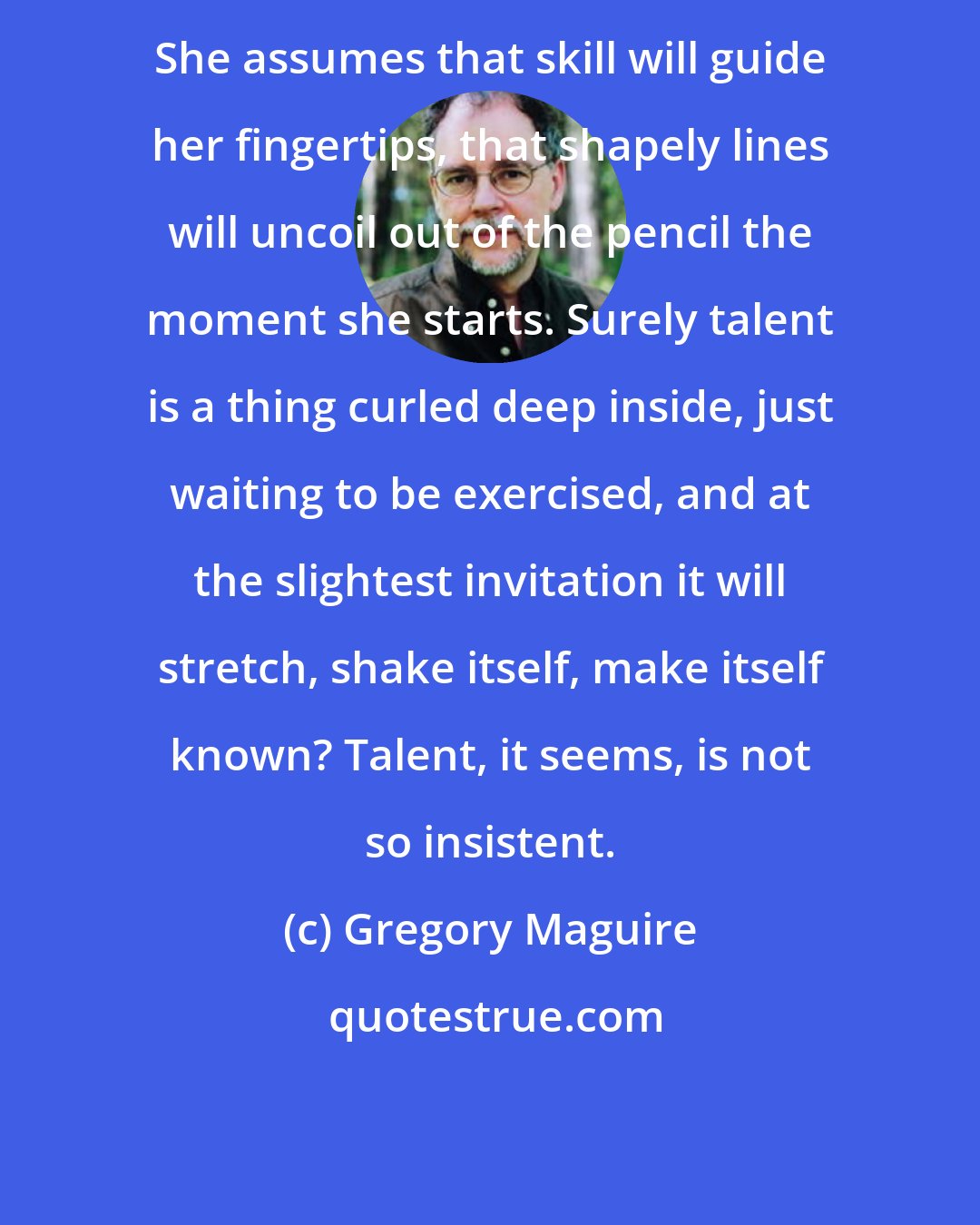 Gregory Maguire: She assumes that skill will guide her fingertips, that shapely lines will uncoil out of the pencil the moment she starts. Surely talent is a thing curled deep inside, just waiting to be exercised, and at the slightest invitation it will stretch, shake itself, make itself known? Talent, it seems, is not so insistent.