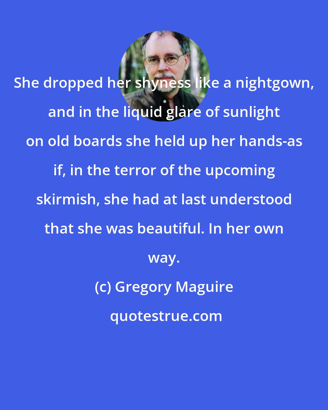 Gregory Maguire: She dropped her shyness like a nightgown, and in the liquid glare of sunlight on old boards she held up her hands-as if, in the terror of the upcoming skirmish, she had at last understood that she was beautiful. In her own way.