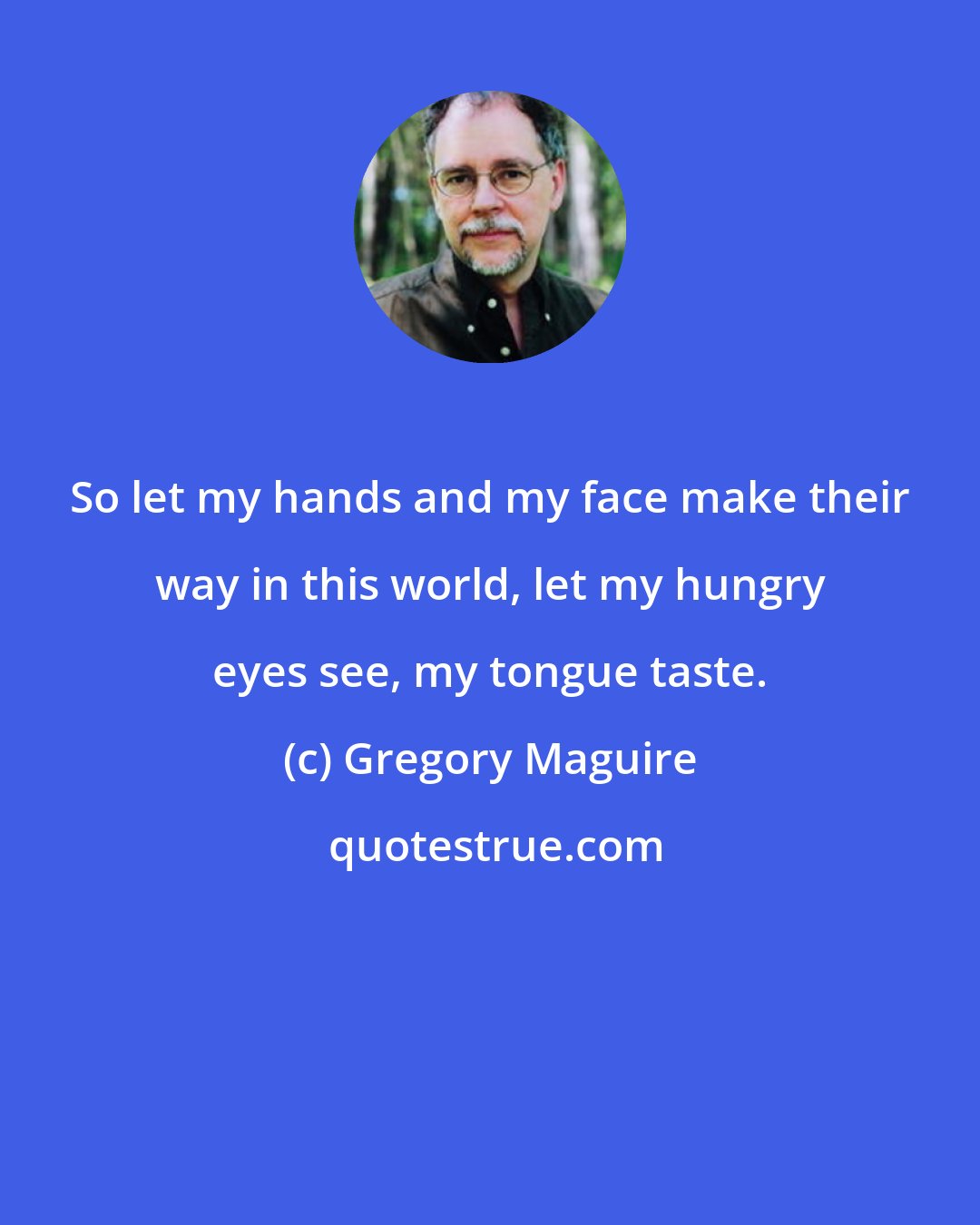 Gregory Maguire: So let my hands and my face make their way in this world, let my hungry eyes see, my tongue taste.