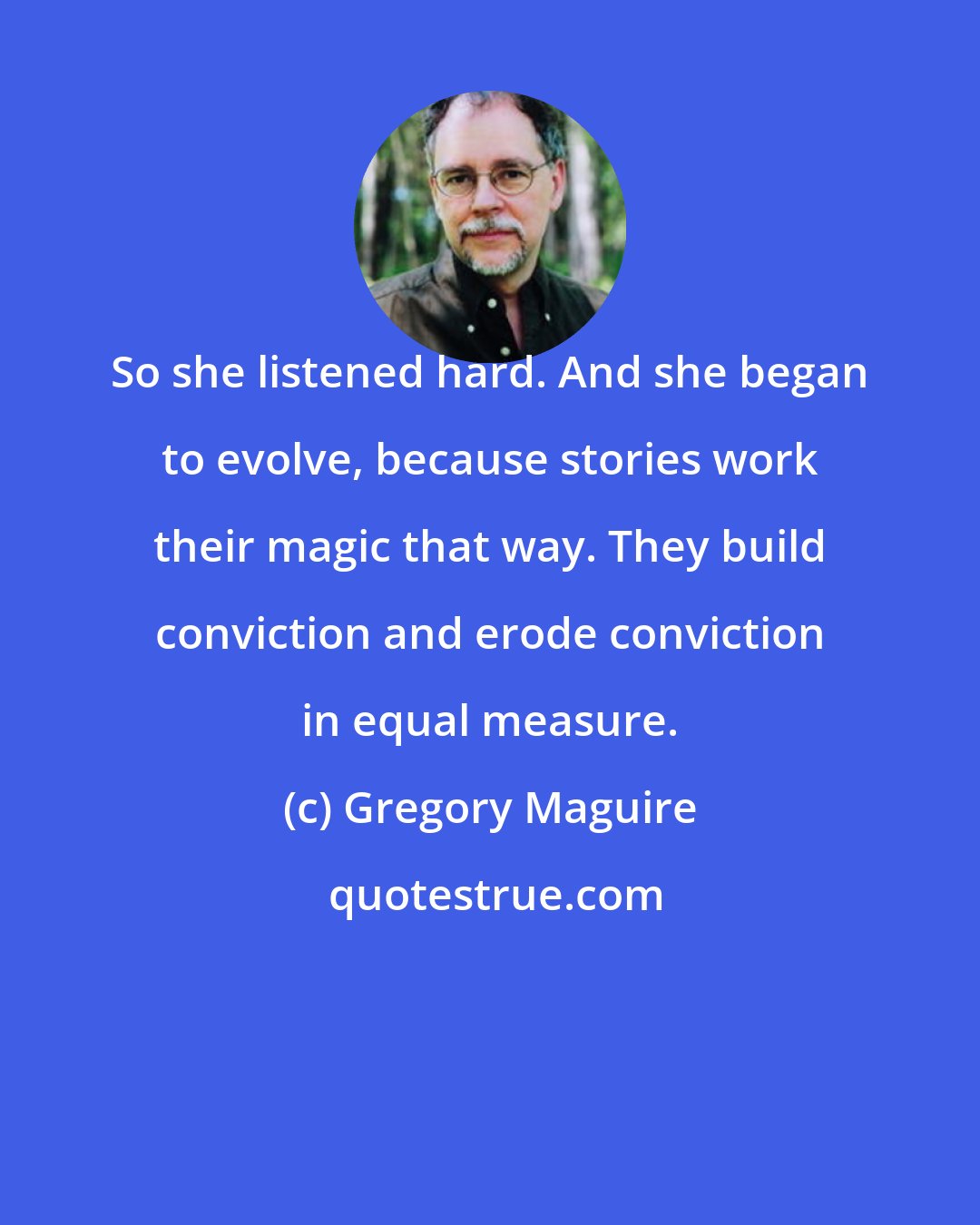 Gregory Maguire: So she listened hard. And she began to evolve, because stories work their magic that way. They build conviction and erode conviction in equal measure.