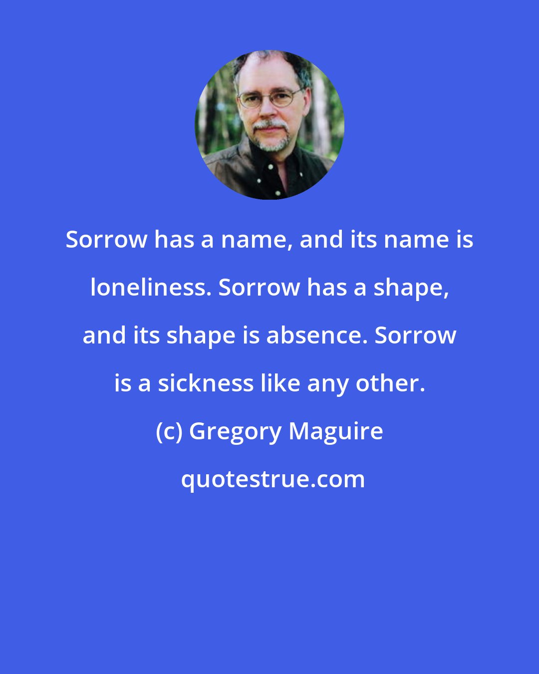 Gregory Maguire: Sorrow has a name, and its name is loneliness. Sorrow has a shape, and its shape is absence. Sorrow is a sickness like any other.