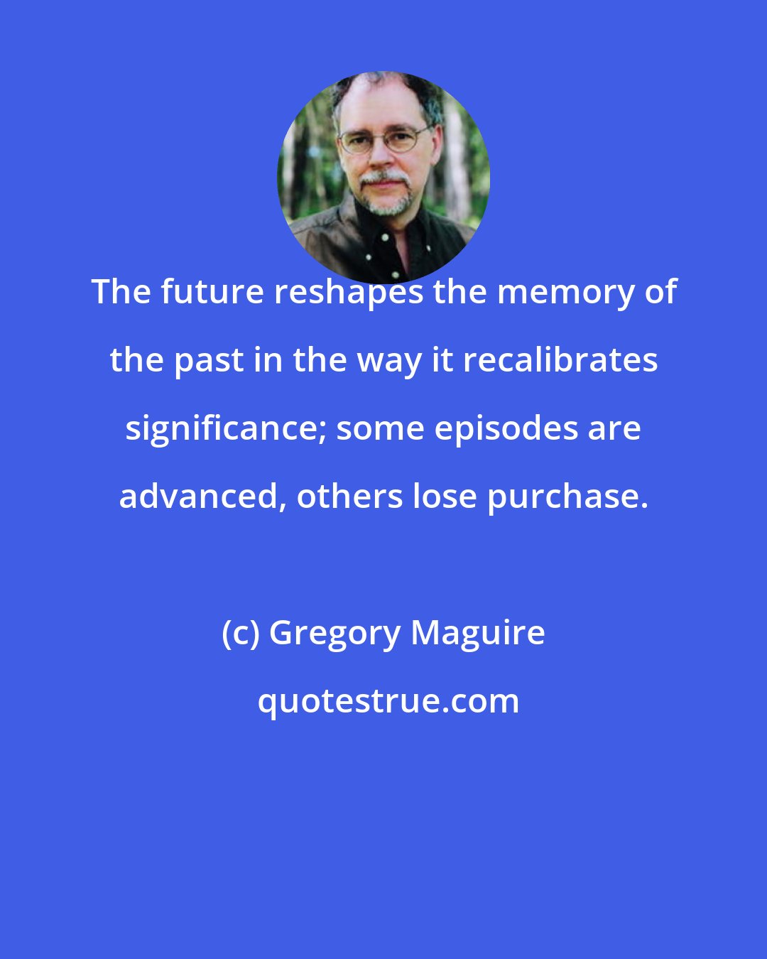 Gregory Maguire: The future reshapes the memory of the past in the way it recalibrates significance; some episodes are advanced, others lose purchase.