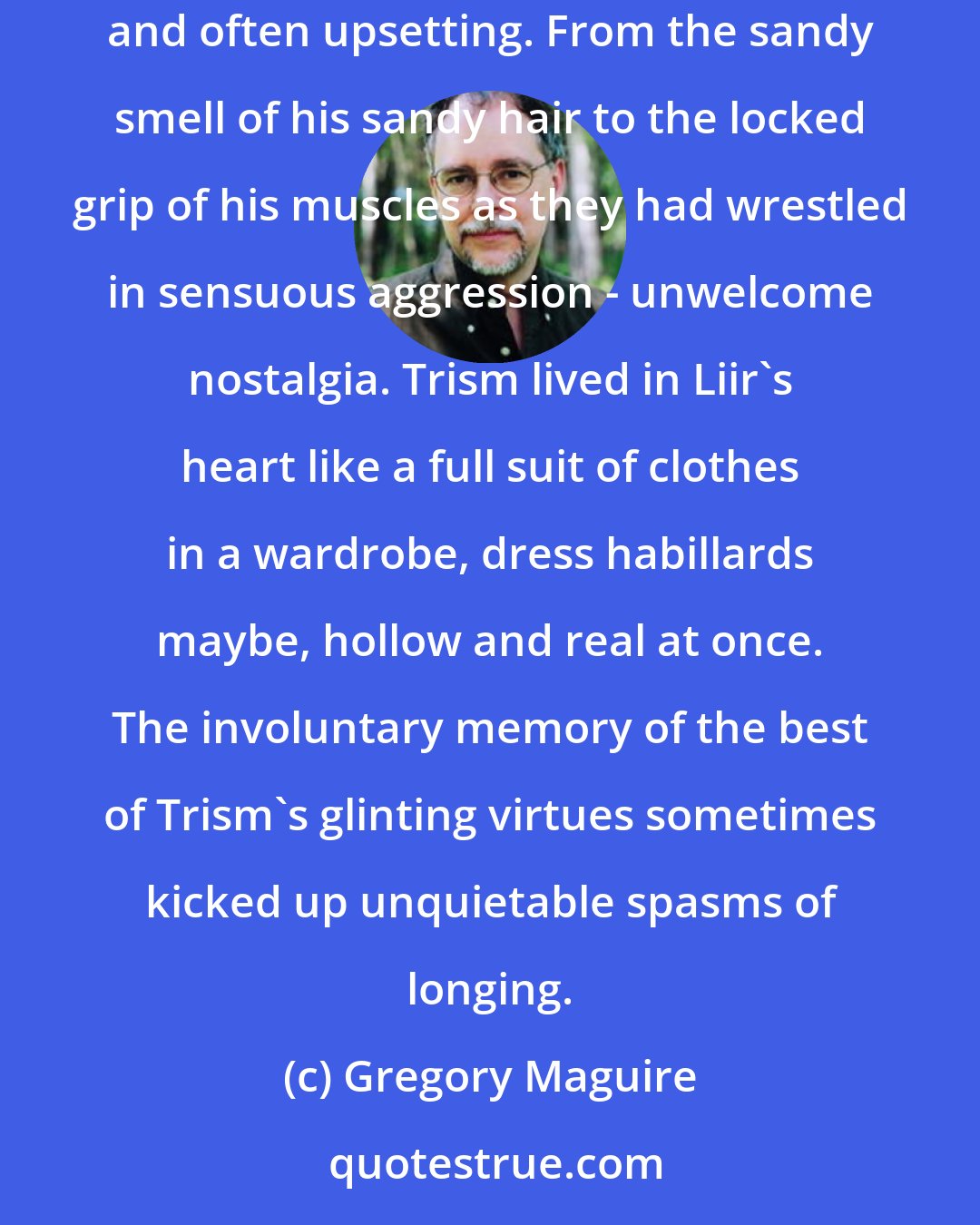 Gregory Maguire: What had survived - maybe all that had survived of Trism - was Liir's sense of him. A catalog of impressions that arose from time to time, unbidden and often upsetting. From the sandy smell of his sandy hair to the locked grip of his muscles as they had wrestled in sensuous aggression - unwelcome nostalgia. Trism lived in Liir's heart like a full suit of clothes in a wardrobe, dress habillards maybe, hollow and real at once. The involuntary memory of the best of Trism's glinting virtues sometimes kicked up unquietable spasms of longing.