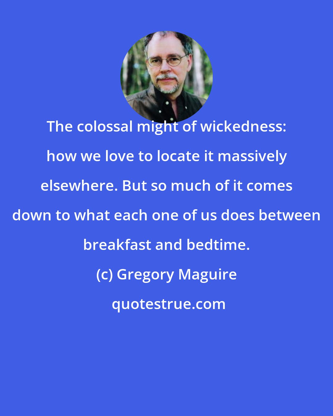 Gregory Maguire: The colossal might of wickedness: how we love to locate it massively elsewhere. But so much of it comes down to what each one of us does between breakfast and bedtime.