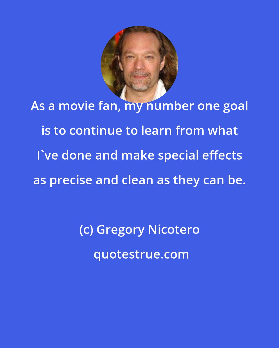 Gregory Nicotero: As a movie fan, my number one goal is to continue to learn from what I've done and make special effects as precise and clean as they can be.