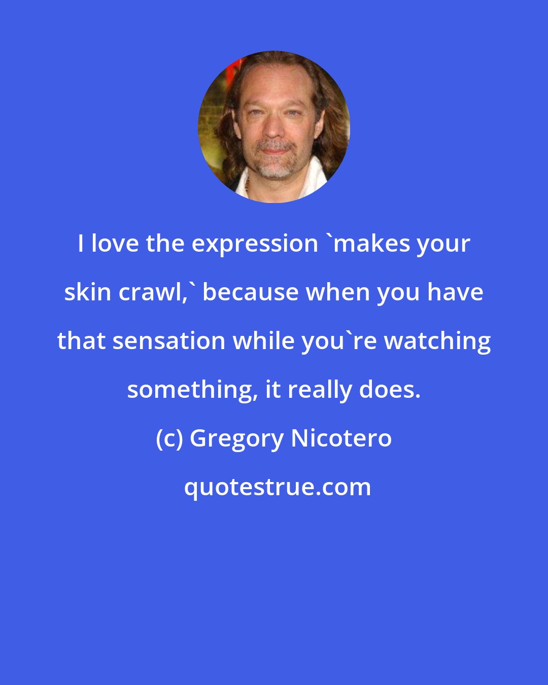 Gregory Nicotero: I love the expression 'makes your skin crawl,' because when you have that sensation while you're watching something, it really does.