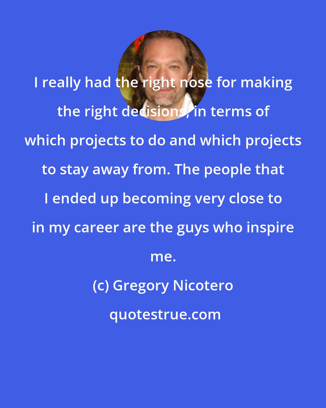 Gregory Nicotero: I really had the right nose for making the right decisions, in terms of which projects to do and which projects to stay away from. The people that I ended up becoming very close to in my career are the guys who inspire me.