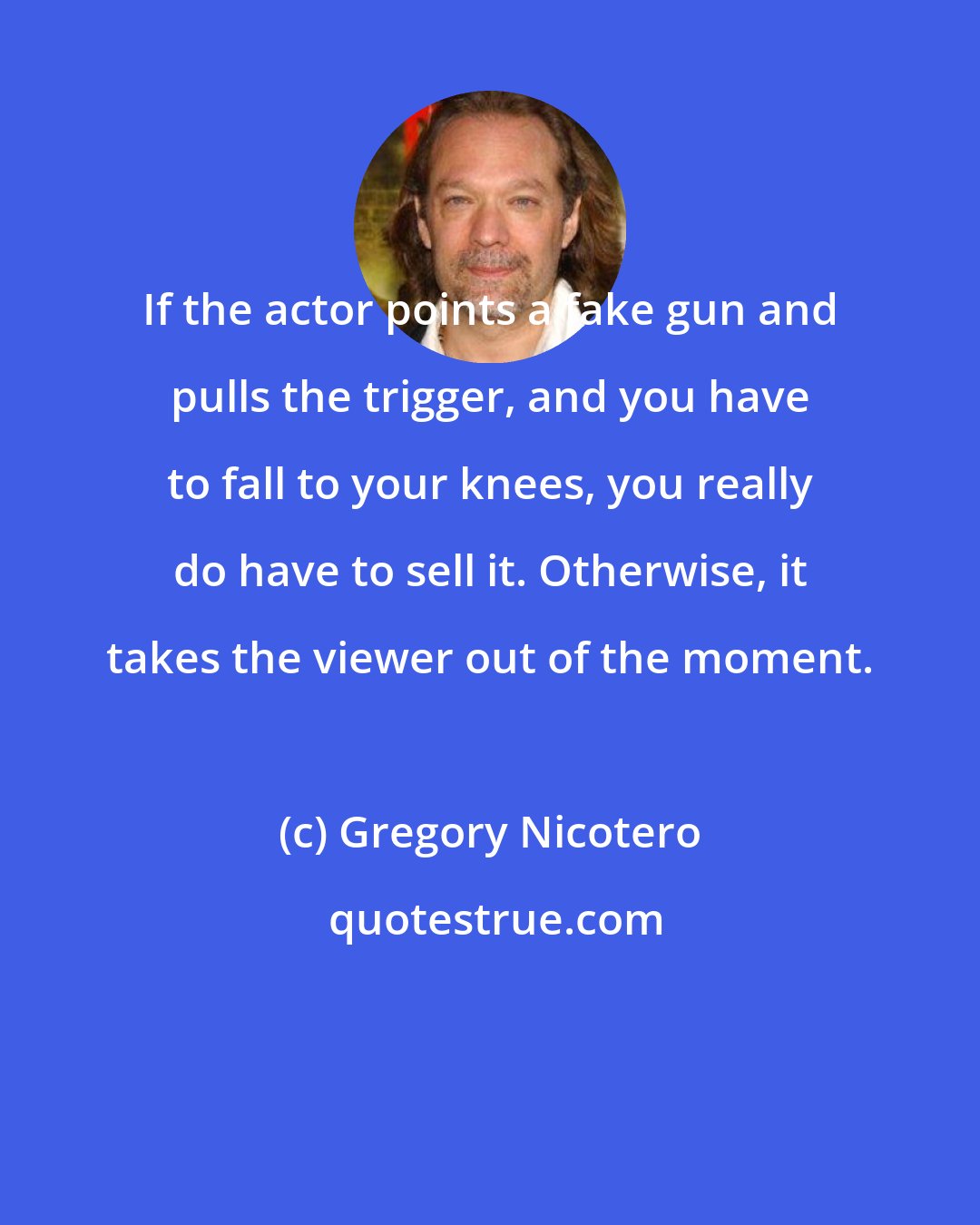 Gregory Nicotero: If the actor points a fake gun and pulls the trigger, and you have to fall to your knees, you really do have to sell it. Otherwise, it takes the viewer out of the moment.