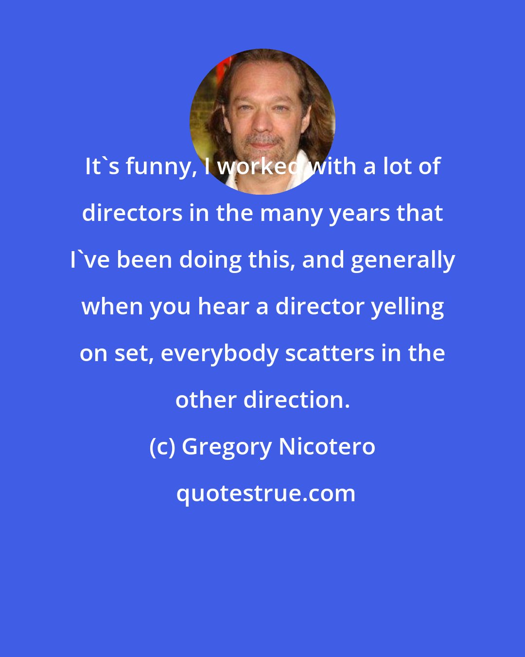 Gregory Nicotero: It's funny, I worked with a lot of directors in the many years that I've been doing this, and generally when you hear a director yelling on set, everybody scatters in the other direction.