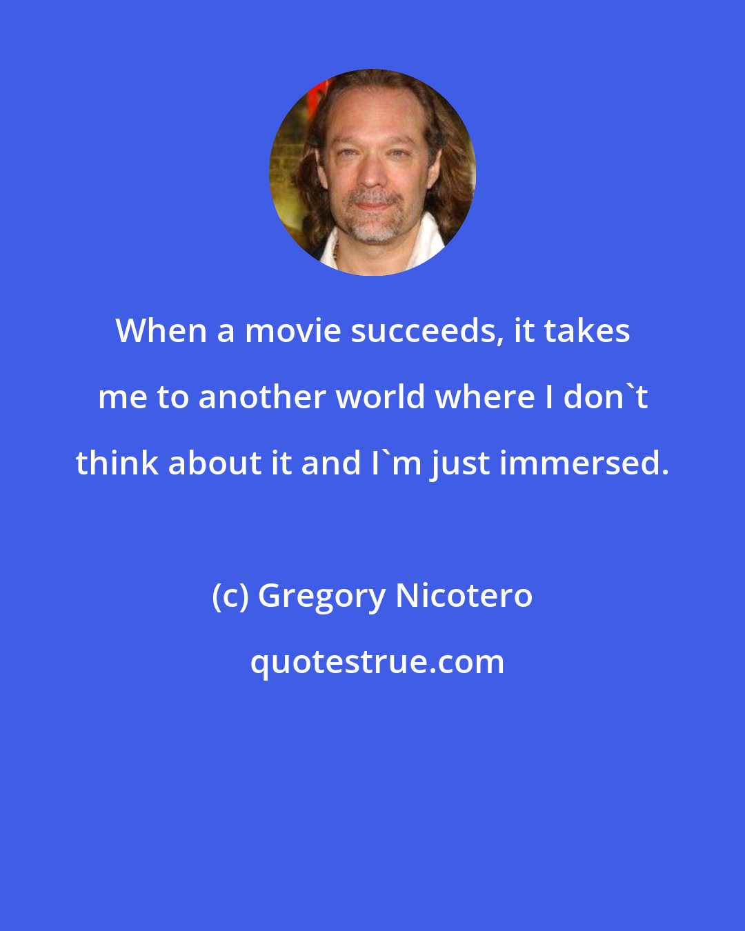 Gregory Nicotero: When a movie succeeds, it takes me to another world where I don't think about it and I'm just immersed.