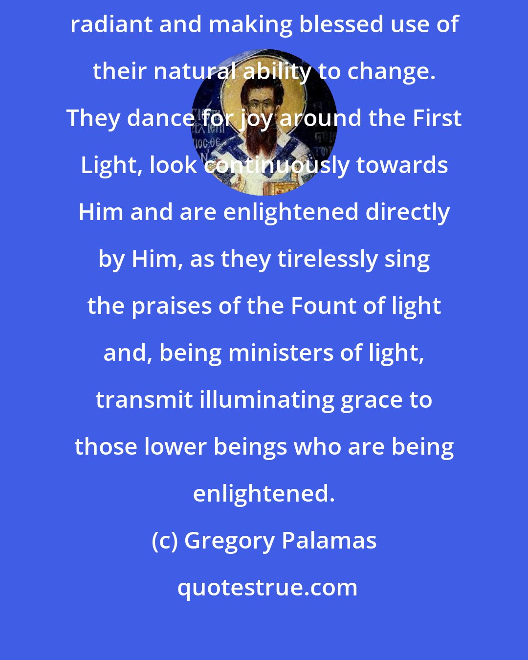 Gregory Palamas: ...angels... are always being filled full of light, becoming ever more radiant and making blessed use of their natural ability to change. They dance for joy around the First Light, look continuously towards Him and are enlightened directly by Him, as they tirelessly sing the praises of the Fount of light and, being ministers of light, transmit illuminating grace to those lower beings who are being enlightened.