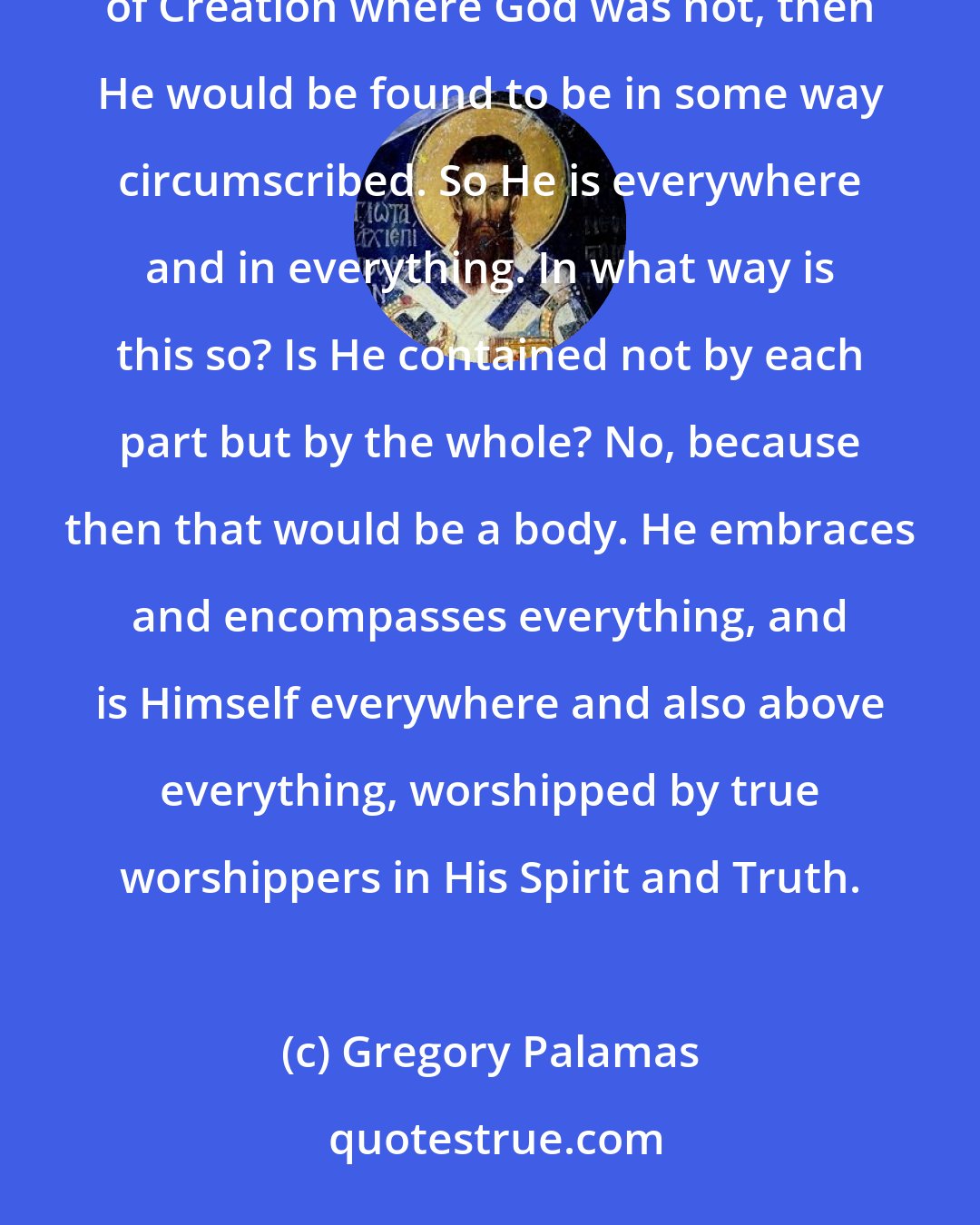 Gregory Palamas: Being bodiless, God is nowhere, but as God He is everywhere. If there were a mountain, a place or any part of Creation where God was not, then He would be found to be in some way circumscribed. So He is everywhere and in everything. In what way is this so? Is He contained not by each part but by the whole? No, because then that would be a body. He embraces and encompasses everything, and is Himself everywhere and also above everything, worshipped by true worshippers in His Spirit and Truth.