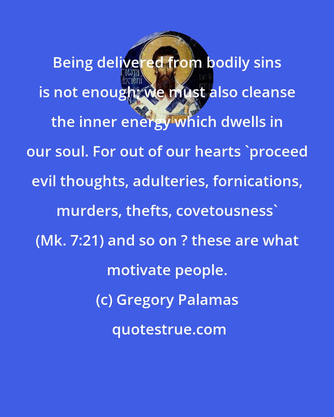 Gregory Palamas: Being delivered from bodily sins is not enough; we must also cleanse the inner energy which dwells in our soul. For out of our hearts 'proceed evil thoughts, adulteries, fornications, murders, thefts, covetousness' (Mk. 7:21) and so on ? these are what motivate people.