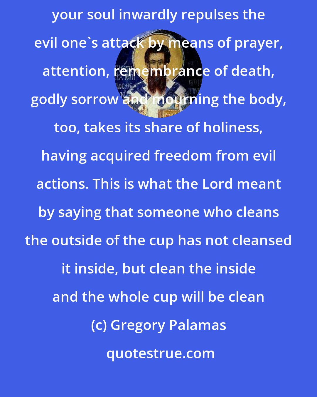 Gregory Palamas: Even when your body does nothing, sin can be active in your mind. When your soul inwardly repulses the evil one's attack by means of prayer, attention, remembrance of death, godly sorrow and mourning the body, too, takes its share of holiness, having acquired freedom from evil actions. This is what the Lord meant by saying that someone who cleans the outside of the cup has not cleansed it inside, but clean the inside and the whole cup will be clean