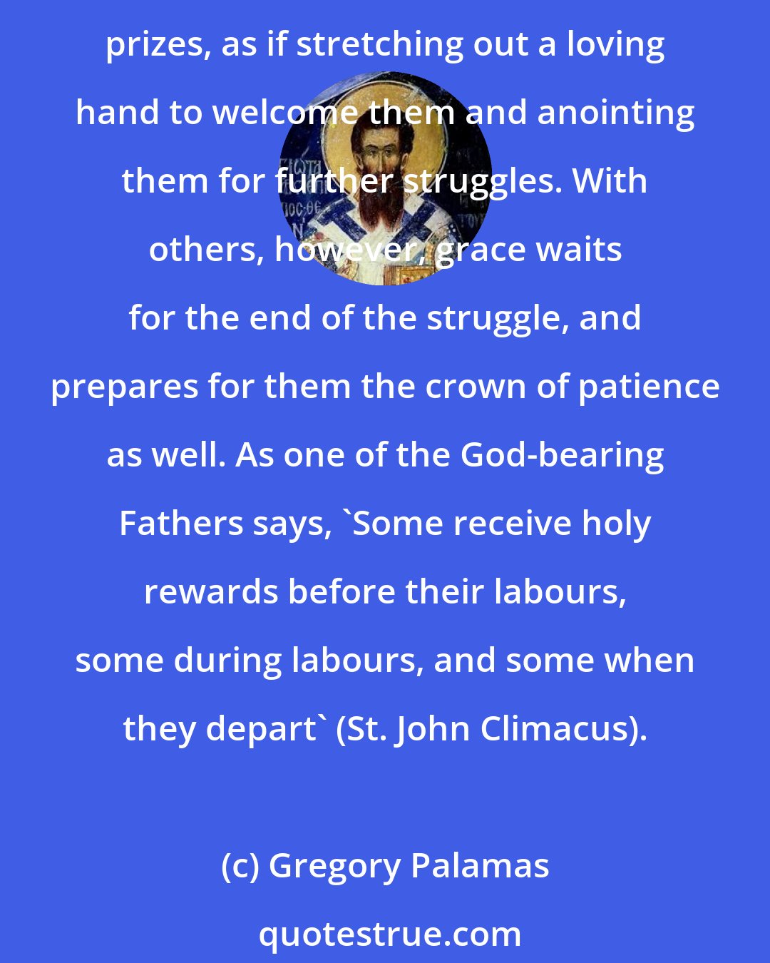 Gregory Palamas: Grace comes immediately to meet some of those who strive, giving them assurance of the earnest of their inheritance (cf. Eph. 1:14), letting them taste the promised prizes, as if stretching out a loving hand to welcome them and anointing them for further struggles. With others, however, grace waits for the end of the struggle, and prepares for them the crown of patience as well. As one of the God-bearing Fathers says, 'Some receive holy rewards before their labours, some during labours, and some when they depart' (St. John Climacus).