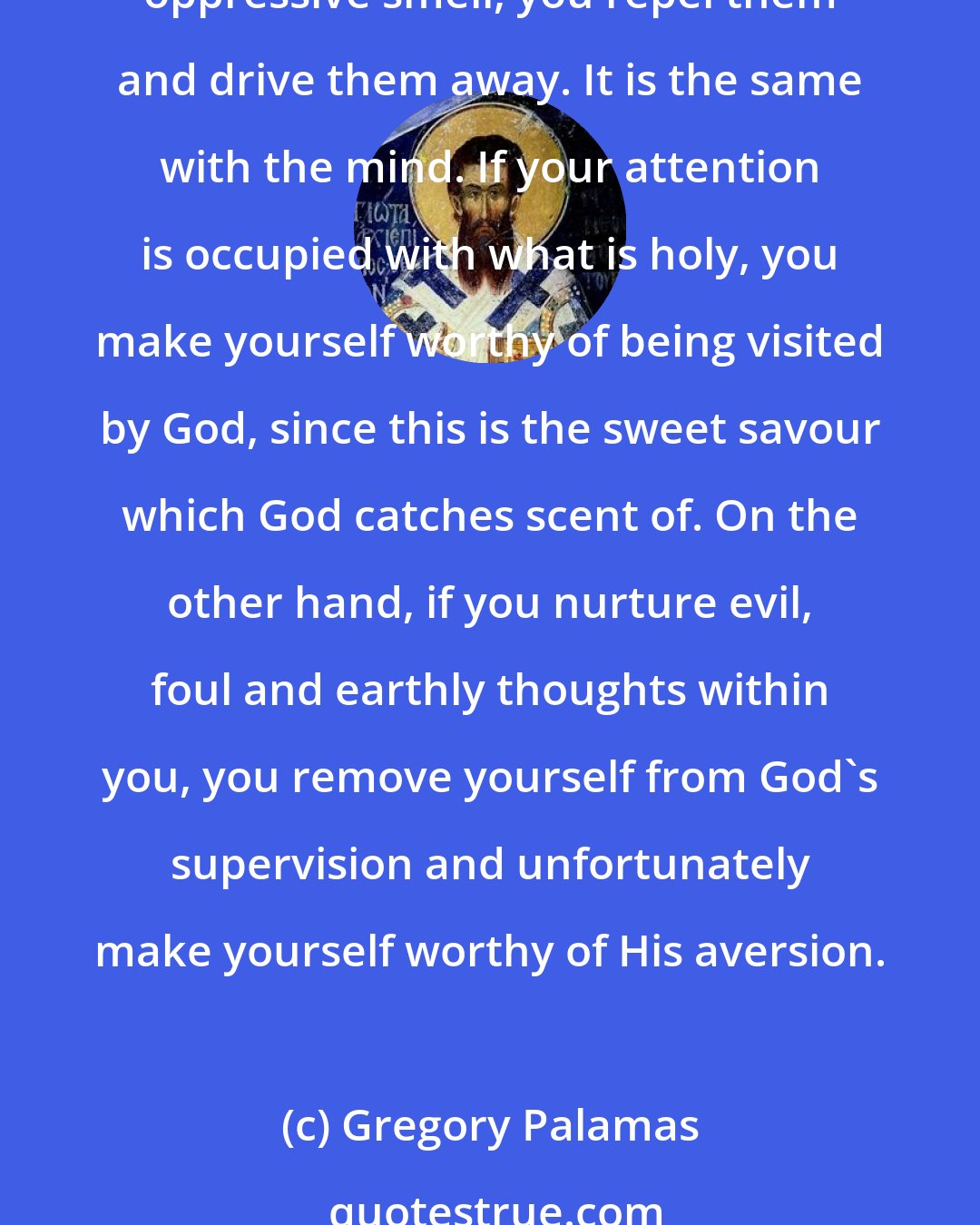 Gregory Palamas: If you put something fragrant on to burning coals, you motivate those who approach to come back again and to stay near, but if instead you put on something with an unpleasant, oppressive smell, you repel them and drive them away. It is the same with the mind. If your attention is occupied with what is holy, you make yourself worthy of being visited by God, since this is the sweet savour which God catches scent of. On the other hand, if you nurture evil, foul and earthly thoughts within you, you remove yourself from God's supervision and unfortunately make yourself worthy of His aversion.