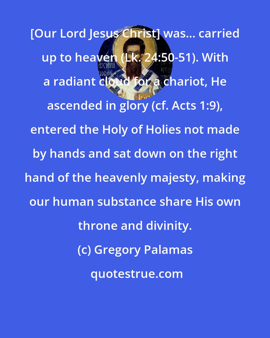 Gregory Palamas: [Our Lord Jesus Christ] was... carried up to heaven (Lk. 24:50-51). With a radiant cloud for a chariot, He ascended in glory (cf. Acts 1:9), entered the Holy of Holies not made by hands and sat down on the right hand of the heavenly majesty, making our human substance share His own throne and divinity.