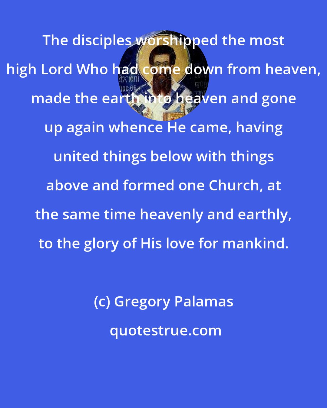 Gregory Palamas: The disciples worshipped the most high Lord Who had come down from heaven, made the earth into heaven and gone up again whence He came, having united things below with things above and formed one Church, at the same time heavenly and earthly, to the glory of His love for mankind.