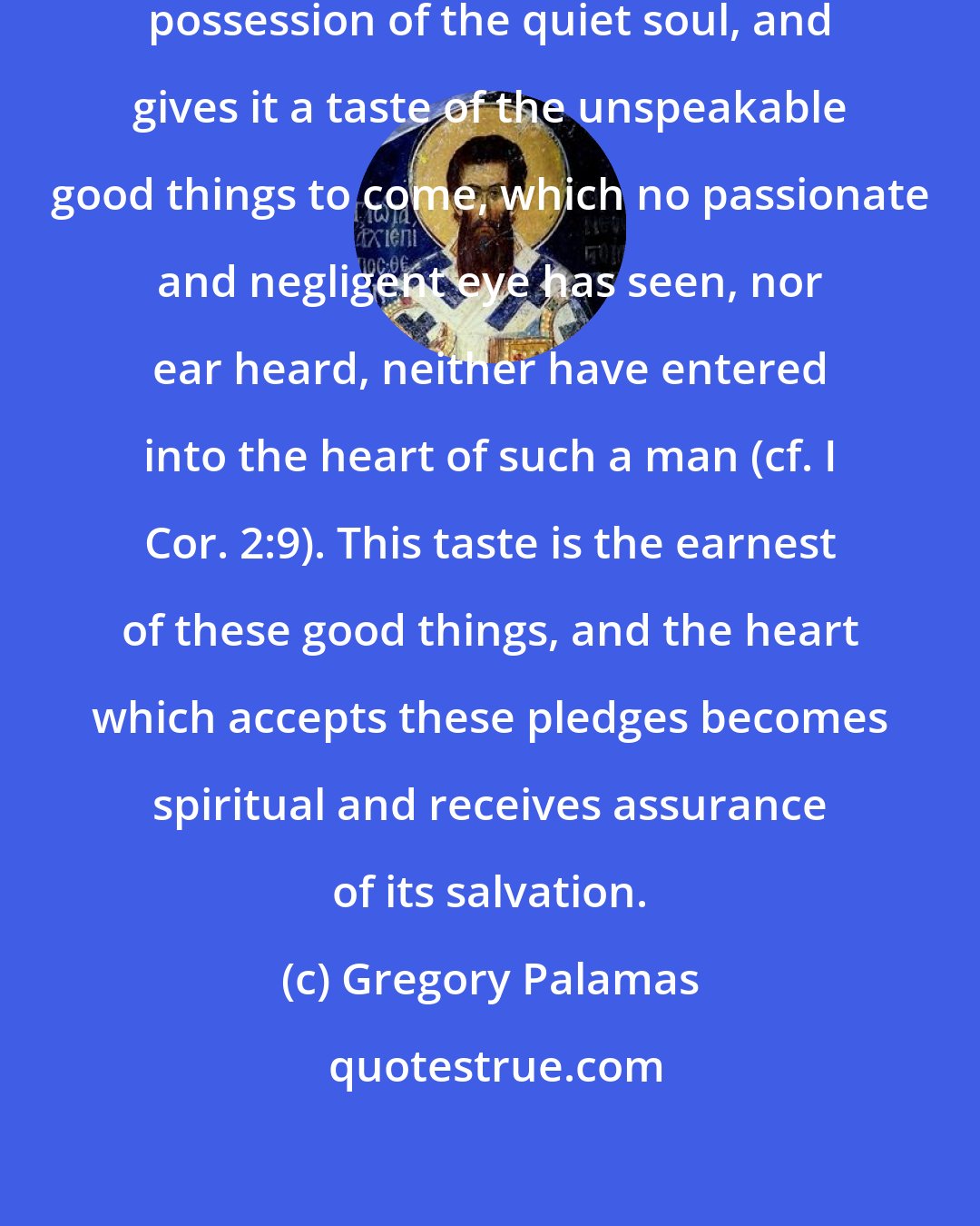 Gregory Palamas: ...the grace of the Spirit takes possession of the quiet soul, and gives it a taste of the unspeakable good things to come, which no passionate and negligent eye has seen, nor ear heard, neither have entered into the heart of such a man (cf. I Cor. 2:9). This taste is the earnest of these good things, and the heart which accepts these pledges becomes spiritual and receives assurance of its salvation.