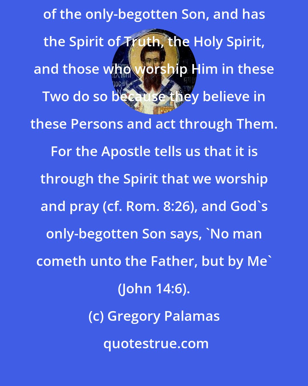Gregory Palamas: The heavenly Father Whom we worship is the Father of the Truth, namely, of the only-begotten Son, and has the Spirit of Truth, the Holy Spirit, and those who worship Him in these Two do so because they believe in these Persons and act through Them. For the Apostle tells us that it is through the Spirit that we worship and pray (cf. Rom. 8:26), and God's only-begotten Son says, 'No man cometh unto the Father, but by Me' (John 14:6).
