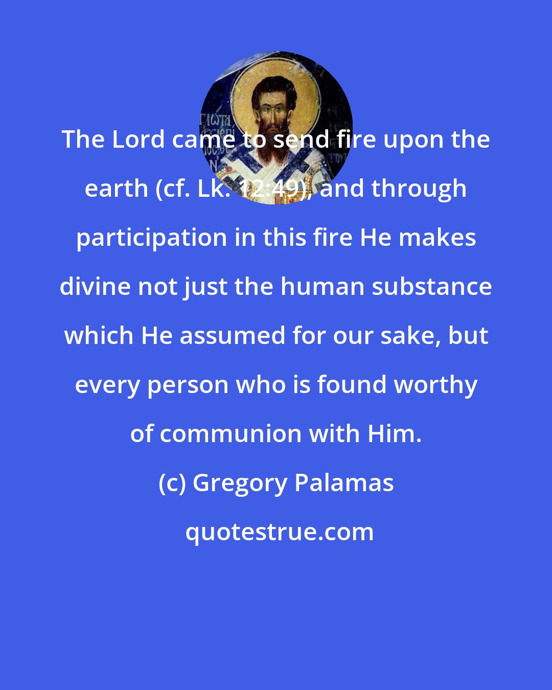 Gregory Palamas: The Lord came to send fire upon the earth (cf. Lk. 12:49), and through participation in this fire He makes divine not just the human substance which He assumed for our sake, but every person who is found worthy of communion with Him.
