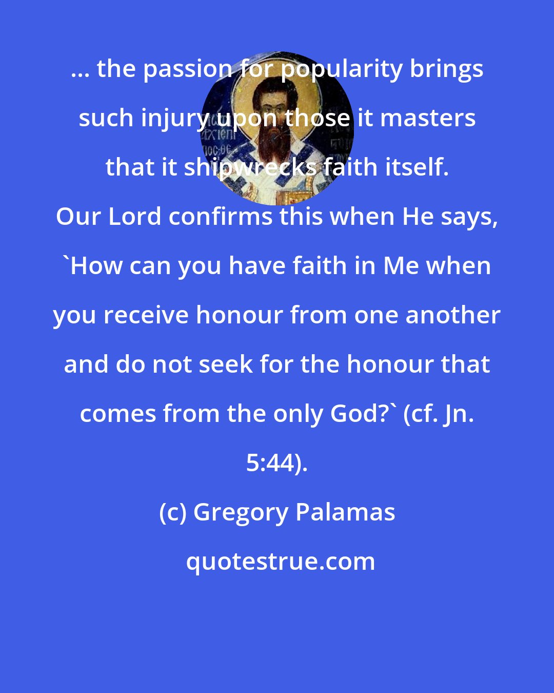 Gregory Palamas: ... the passion for popularity brings such injury upon those it masters that it shipwrecks faith itself. Our Lord confirms this when He says, 'How can you have faith in Me when you receive honour from one another and do not seek for the honour that comes from the only God?' (cf. Jn. 5:44).