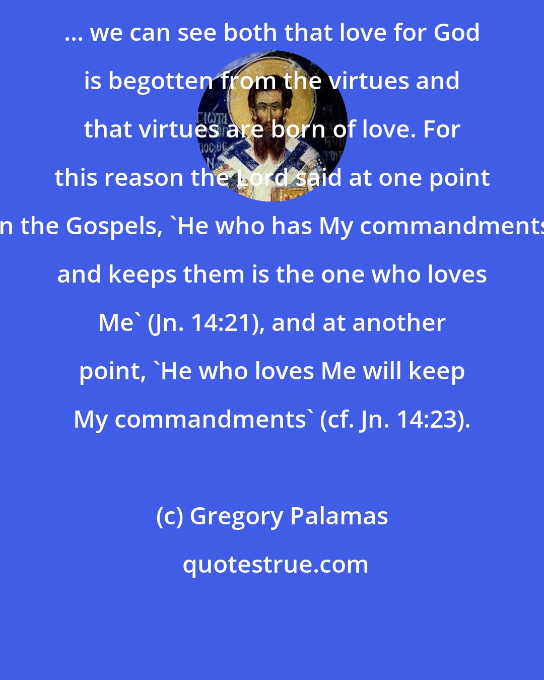 Gregory Palamas: ... we can see both that love for God is begotten from the virtues and that virtues are born of love. For this reason the Lord said at one point in the Gospels, 'He who has My commandments and keeps them is the one who loves Me' (Jn. 14:21), and at another point, 'He who loves Me will keep My commandments' (cf. Jn. 14:23).