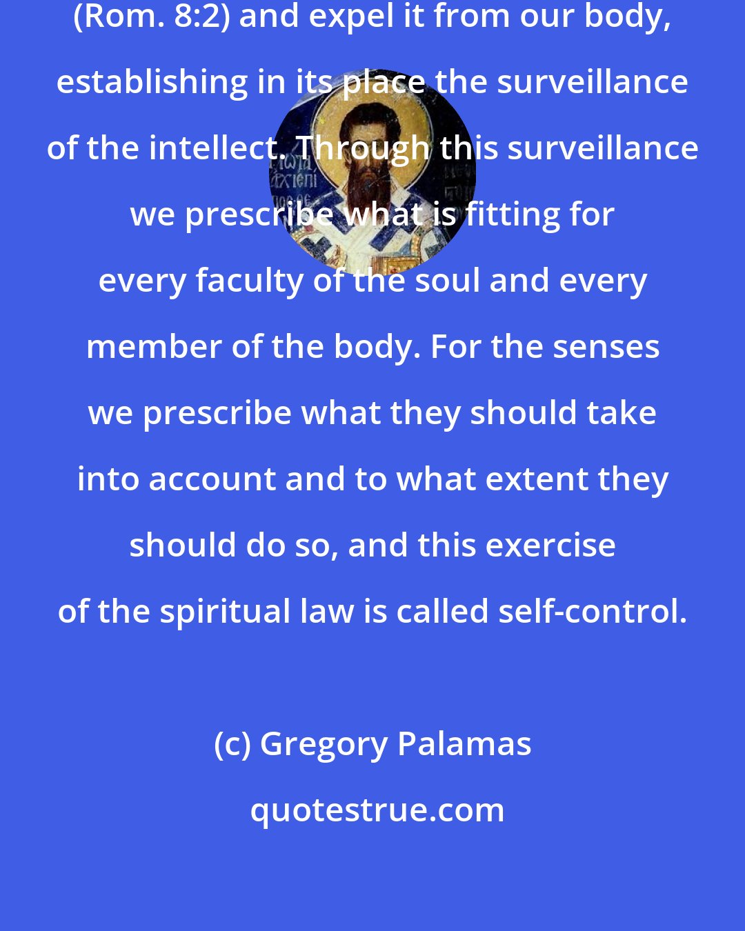 Gregory Palamas: ... we grapple with this 'law of sin' (Rom. 8:2) and expel it from our body, establishing in its place the surveillance of the intellect. Through this surveillance we prescribe what is fitting for every faculty of the soul and every member of the body. For the senses we prescribe what they should take into account and to what extent they should do so, and this exercise of the spiritual law is called self-control.