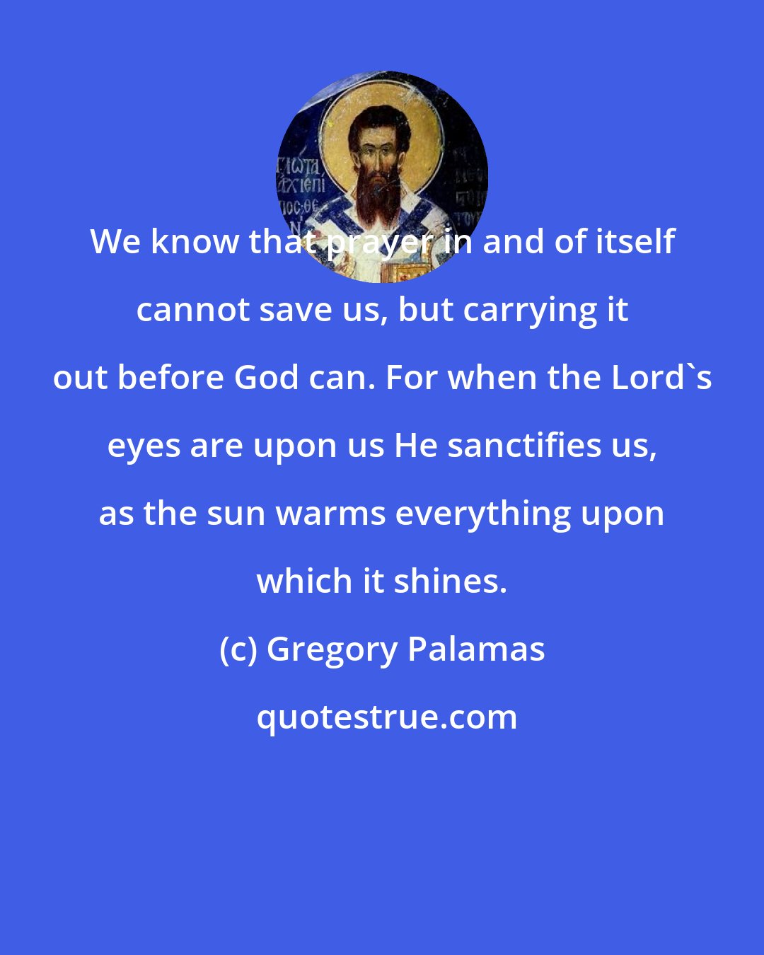 Gregory Palamas: We know that prayer in and of itself cannot save us, but carrying it out before God can. For when the Lord's eyes are upon us He sanctifies us, as the sun warms everything upon which it shines.