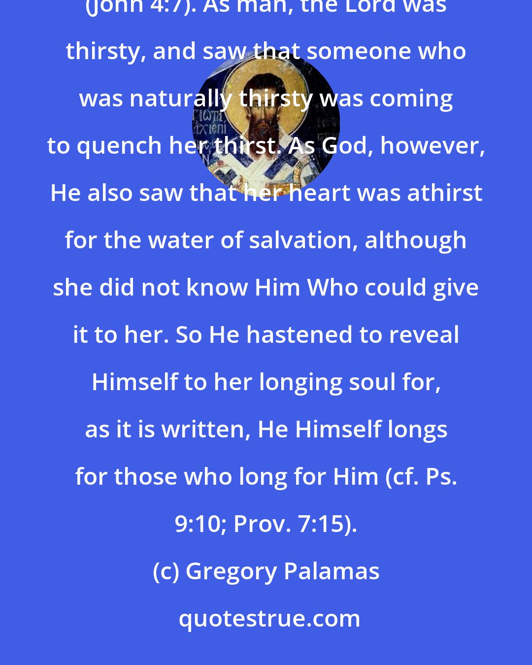 Gregory Palamas: While He [the Lord Jesus] was sitting alone by the well, 'There cometh a woman of Samaria to draw water' (John 4:7). As man, the Lord was thirsty, and saw that someone who was naturally thirsty was coming to quench her thirst. As God, however, He also saw that her heart was athirst for the water of salvation, although she did not know Him Who could give it to her. So He hastened to reveal Himself to her longing soul for, as it is written, He Himself longs for those who long for Him (cf. Ps. 9:10; Prov. 7:15).